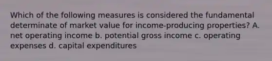 Which of the following measures is considered the fundamental determinate of market value for income-producing properties? A. net operating income b. potential gross income c. operating expenses d. capital expenditures