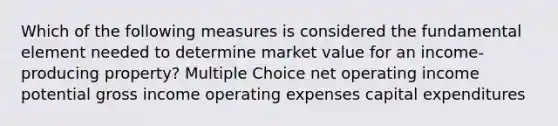 Which of the following measures is considered the fundamental element needed to determine market value for an income-producing property? Multiple Choice net operating income potential gross income operating expenses capital expenditures