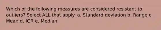 Which of the following measures are considered resistant to outliers? Select ALL that apply. a. Standard deviation b. Range c. Mean d. IQR e. Median