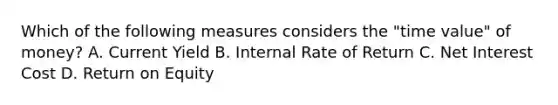 Which of the following measures considers the "time value" of money? A. Current Yield B. Internal Rate of Return C. Net Interest Cost D. Return on Equity