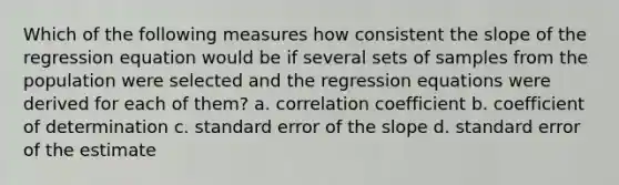 Which of the following measures how consistent the slope of the regression equation would be if several sets of samples from the population were selected and the regression equations were derived for each of them? a. correlation coefficient b. coefficient of determination c. standard error of the slope d. standard error of the estimate