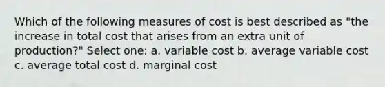 Which of the following measures of cost is best described as "the increase in total cost that arises from an extra unit of production?" Select one: a. variable cost b. average variable cost c. average total cost d. marginal cost