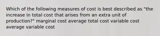 Which of the following measures of cost is best described as "the increase in total cost that arises from an extra unit of production?" marginal cost average total cost variable cost average variable cost