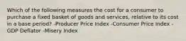 Which of the following measures the cost for a consumer to purchase a fixed basket of goods and services, relative to its cost in a base period? -Producer Price Index -Consumer Price Index -GDP Deflator -Misery Index