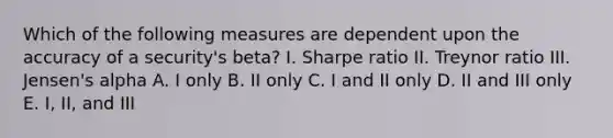 Which of the following measures are dependent upon the accuracy of a security's beta? I. Sharpe ratio II. Treynor ratio III. Jensen's alpha A. I only B. II only C. I and II only D. II and III only E. I, II, and III