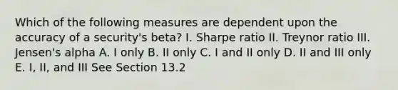 Which of the following measures are dependent upon the accuracy of a security's beta? I. Sharpe ratio II. Treynor ratio III. Jensen's alpha A. I only B. II only C. I and II only D. II and III only E. I, II, and III See Section 13.2