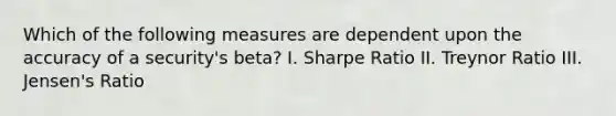 Which of the following measures are dependent upon the accuracy of a security's beta? I. Sharpe Ratio II. Treynor Ratio III. Jensen's Ratio