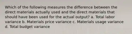 Which of the following measures the difference between the direct materials actually used and the direct materials that should have been used for the actual output? a. Total labor variance b. Materials price variance c. Materials usage variance d. Total budget variance