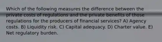 Which of the following measures the difference between the private costs of regulations and the private benefits of those regulations for the producers of financial services? A) Agency costs. B) Liquidity risk. C) Capital adequacy. D) Charter value. E) Net regulatory burden.