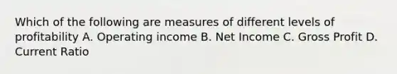 Which of the following are measures of different levels of profitability A. Operating income B. Net Income C. Gross Profit D. Current Ratio