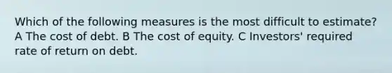 Which of the following measures is the most difficult to estimate? A The cost of debt. B The <a href='https://www.questionai.com/knowledge/kAEBYmts3x-cost-of-equity' class='anchor-knowledge'>cost of equity</a>. C Investors' required rate of return on debt.