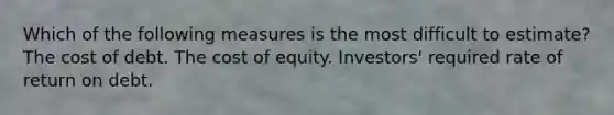 Which of the following measures is the most difficult to estimate? The cost of debt. The cost of equity. Investors' required rate of return on debt.