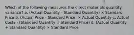 Which of the following measures the direct materials quantity variance? a. (Actual Quantity - Standard Quantity) × Standard Price b. (Actual Price - Standard Price) × Actual Quantity c. Actual Costs - (Standard Quantity × Standard Price) d. (Actual Quantity + Standard Quantity) × Standard Price