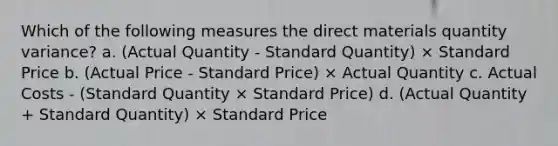 Which of the following measures the direct materials quantity variance? a. (Actual Quantity - Standard Quantity) × Standard Price b. (Actual Price - Standard Price) × Actual Quantity c. Actual Costs - (Standard Quantity × Standard Price) d. (Actual Quantity + Standard Quantity) × Standard Price