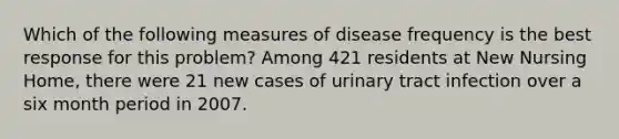 Which of the following measures of disease frequency is the best response for this problem? Among 421 residents at New Nursing Home, there were 21 new cases of urinary tract infection over a six month period in 2007.