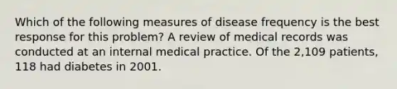 Which of the following measures of disease frequency is the best response for this problem? A review of medical records was conducted at an internal medical practice. Of the 2,109 patients, 118 had diabetes in 2001.