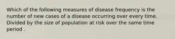 Which of the following measures of disease frequency is the number of new cases of a disease occurring over every time. Divided by the size of population at risk over the same time period .