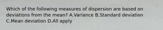 Which of the following measures of dispersion are based on deviations from the mean? A.Variance B.<a href='https://www.questionai.com/knowledge/kqGUr1Cldy-standard-deviation' class='anchor-knowledge'>standard deviation</a> C.<a href='https://www.questionai.com/knowledge/knHK0utpVO-mean-deviation' class='anchor-knowledge'>mean deviation</a> D.All apply