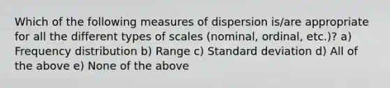 Which of the following measures of dispersion is/are appropriate for all the different types of scales (nominal, ordinal, etc.)? a) <a href='https://www.questionai.com/knowledge/kBageYpRHz-frequency-distribution' class='anchor-knowledge'>frequency distribution</a> b) Range c) <a href='https://www.questionai.com/knowledge/kqGUr1Cldy-standard-deviation' class='anchor-knowledge'>standard deviation</a> d) All of the above e) None of the above