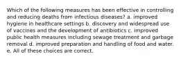 Which of the following measures has been effective in controlling and reducing deaths from infectious diseases? a. improved hygiene in healthcare settings b. discovery and widespread use of vaccines and the development of antibiotics c. improved public health measures including sewage treatment and garbage removal d. improved preparation and handling of food and water. e. All of these choices are correct.