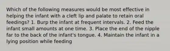 Which of the following measures would be most effective in helping the infant with a cleft lip and palate to retain oral feedings? 1. Burp the infant at frequent intervals. 2. Feed the infant small amounts at one time. 3. Place the end of the nipple far to the back of the infant's tongue. 4. Maintain the infant in a lying position while feeding