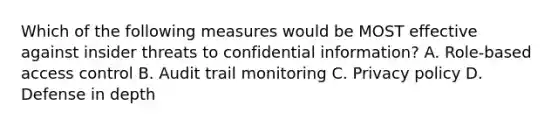 Which of the following measures would be MOST effective against insider threats to confidential information? A. Role-based access control B. Audit trail monitoring C. Privacy policy D. Defense in depth