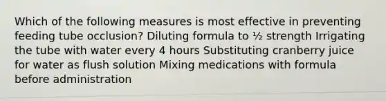 Which of the following measures is most effective in preventing feeding tube occlusion? Diluting formula to ½ strength Irrigating the tube with water every 4 hours Substituting cranberry juice for water as flush solution Mixing medications with formula before administration