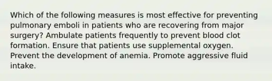 Which of the following measures is most effective for preventing pulmonary emboli in patients who are recovering from major surgery? Ambulate patients frequently to prevent blood clot formation. Ensure that patients use supplemental oxygen. Prevent the development of anemia. Promote aggressive fluid intake.