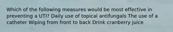 Which of the following measures would be most effective in preventing a UTI? Daily use of topical antifungals The use of a catheter Wiping from front to back Drink cranberry juice