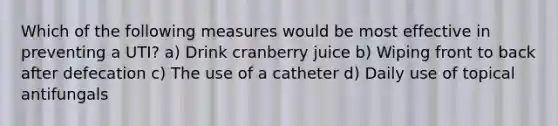 Which of the following measures would be most effective in preventing a UTI? a) Drink cranberry juice b) Wiping front to back after defecation c) The use of a catheter d) Daily use of topical antifungals