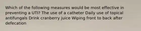 Which of the following measures would be most effective in preventing a UTI? The use of a catheter Daily use of topical antifungals Drink cranberry juice Wiping front to back after defecation