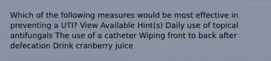 Which of the following measures would be most effective in preventing a UTI? View Available Hint(s) Daily use of topical antifungals The use of a catheter Wiping front to back after defecation Drink cranberry juice