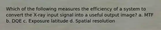 Which of the following measures the efficiency of a system to convert the X-ray input signal into a useful output image? a. MTF b. DQE c. Exposure latitude d. Spatial resolution