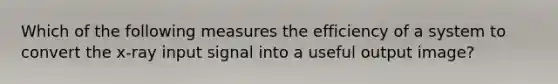 Which of the following measures the efficiency of a system to convert the x-ray input signal into a useful output image?