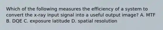 Which of the following measures the efficiency of a system to convert the x-ray input signal into a useful output image? A. MTF B. DQE C. exposure latitude D. spatial resolution