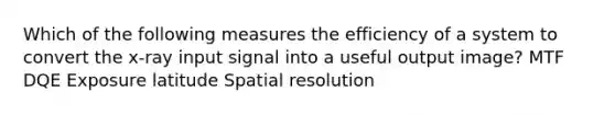 Which of the following measures the efficiency of a system to convert the x-ray input signal into a useful output image? MTF DQE Exposure latitude Spatial resolution