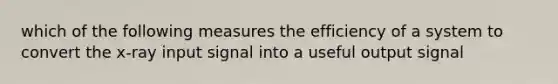 which of the following measures the efficiency of a system to convert the x-ray input signal into a useful output signal