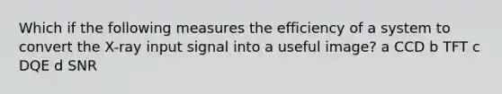 Which if the following measures the efficiency of a system to convert the X-ray input signal into a useful image? a CCD b TFT c DQE d SNR