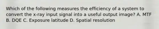 Which of the following measures the efficiency of a system to convert the x-ray input signal into a useful output image? A. MTF B. DQE C. Exposure latitude D. Spatial resolution