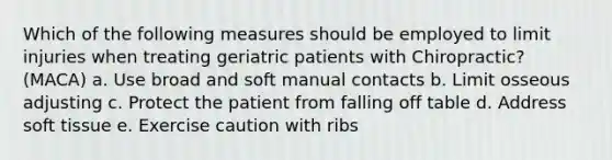 Which of the following measures should be employed to limit injuries when treating geriatric patients with Chiropractic? (MACA) a. Use broad and soft manual contacts b. Limit osseous adjusting c. Protect the patient from falling off table d. Address soft tissue e. Exercise caution with ribs