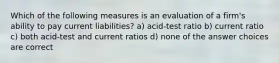 Which of the following measures is an evaluation of a firm's ability to pay <a href='https://www.questionai.com/knowledge/kgVpLKzJ2M-current-liabilities' class='anchor-knowledge'>current liabilities</a>? a) acid-test ratio b) current ratio c) both acid-test and current ratios d) none of the answer choices are correct