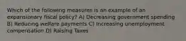 Which of the following measures is an example of an expansionary fiscal policy? A) Decreasing government spending B) Reducing welfare payments C) Increasing unemployment compensation D) Raising Taxes
