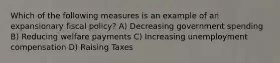 Which of the following measures is an example of an expansionary fiscal policy? A) Decreasing government spending B) Reducing welfare payments C) Increasing unemployment compensation D) Raising Taxes