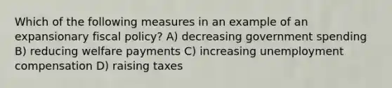 Which of the following measures in an example of an expansionary fiscal policy? A) decreasing government spending B) reducing welfare payments C) increasing unemployment compensation D) raising taxes