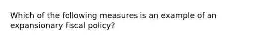 Which of the following measures is an example of an expansionary fiscal policy?