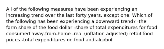 All of the following measures have been experiencing an increasing trend over the last forty years, except one. Which of the following has been experiencing a downward trend? -the farm share of the food dollar -share of total expenditures for food consumed away-from-home -real (inflation adjusted) retail food prices -total expenditures on food and alcohol