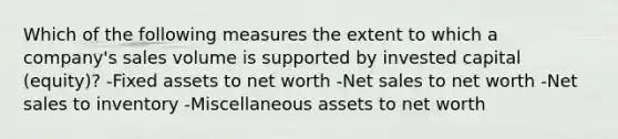 Which of the following measures the extent to which a company's sales volume is supported by invested capital (equity)? -Fixed assets to net worth -Net sales to net worth -Net sales to inventory -Miscellaneous assets to net worth