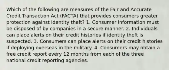 Which of the following are measures of the Fair and Accurate Credit Transaction Act (FACTA) that provides consumers greater protection against identity theft? 1. Consumer information must be disposed of by companies in a secure manner. 2. Individuals can place alerts on their credit histories if identity theft is suspected. 3. Consumers can place alerts on their credit histories if deploying overseas in the military. 4. Consumers may obtain a free credit report every 12 months from each of the three national credit reporting agencies.