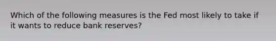 Which of the following measures is the Fed most likely to take if it wants to reduce bank reserves?