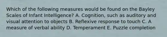 Which of the following measures would be found on the Bayley Scales of Infant Intelligence? A. Cognition, such as auditory and visual attention to objects B. Reflexive response to touch C. A measure of verbal ability D. Temperament E. Puzzle completion